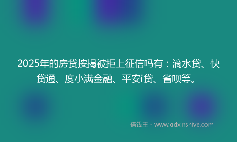 2025年的房贷按揭被拒上征信吗有：滴水贷、快贷通、度小满金融、平安i贷、省呗等。