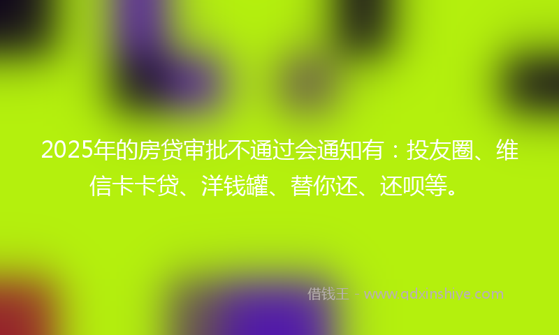 2025年的房贷审批不通过会通知有：投友圈、维信卡卡贷、洋钱罐、替你还、还呗等。