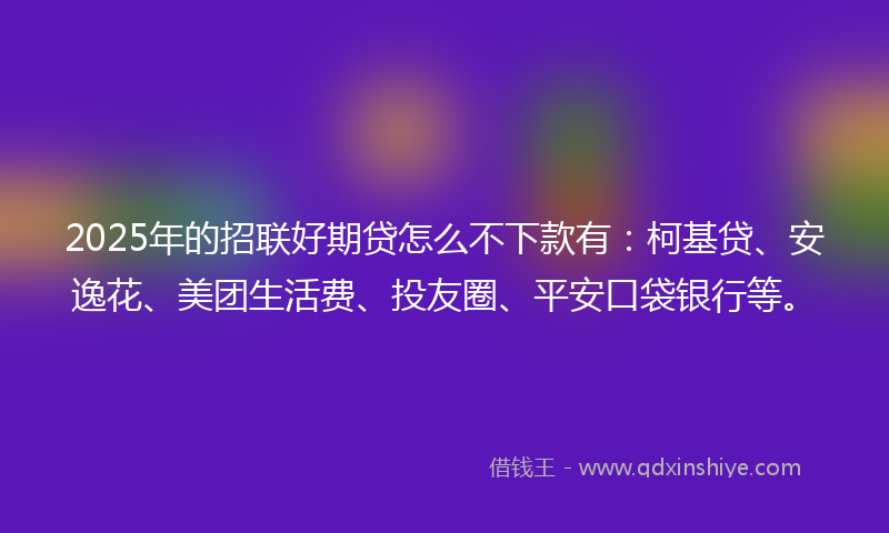 2025年的招联好期贷怎么不下款有：柯基贷、安逸花、美团生活费、投友圈、平安口袋银行等。