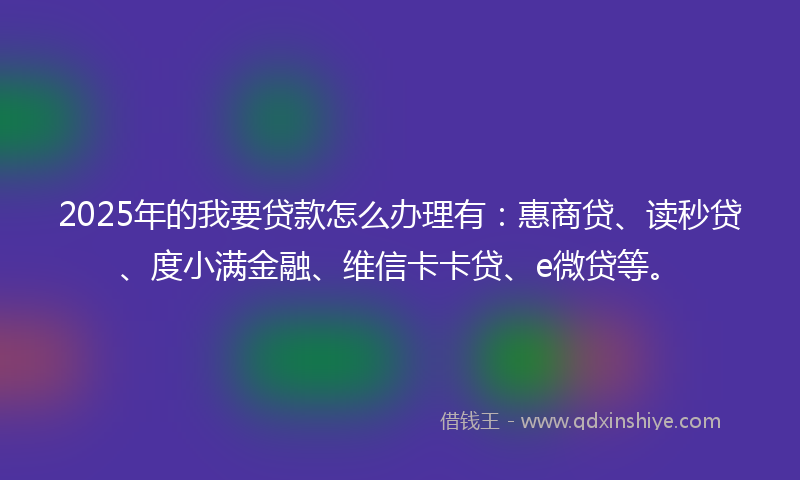 2025年的我要贷款怎么办理有：惠商贷、读秒贷、度小满金融、维信卡卡贷、e微贷等。