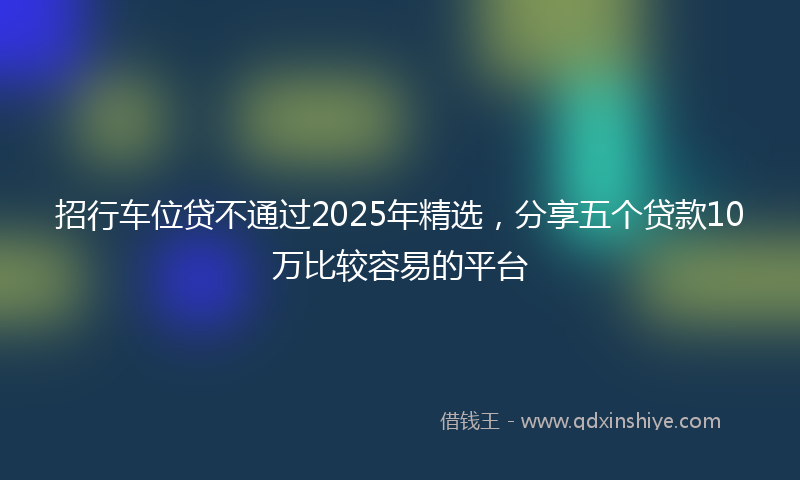 招行车位贷不通过2025年精选，分享五个贷款10万比较容易的平台