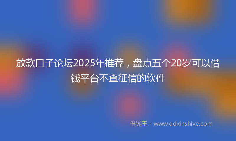 放款口子论坛2025年推荐，盘点五个20岁可以借钱平台不查征信的软件