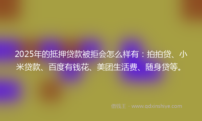2025年的抵押贷款被拒会怎么样有：拍拍贷、小米贷款、百度有钱花、美团生活费、随身贷等。