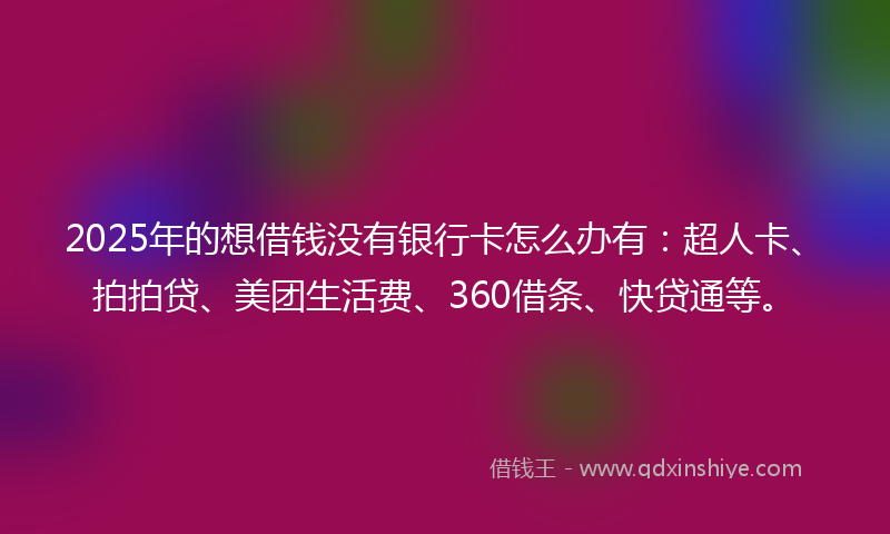 2025年的想借钱没有银行卡怎么办有：超人卡、拍拍贷、美团生活费、360借条、快贷通等。