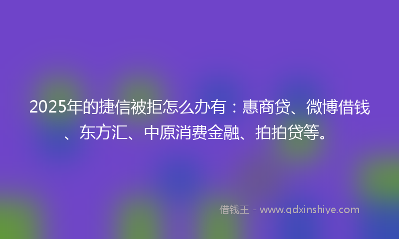 2025年的捷信被拒怎么办有：惠商贷、微博借钱、东方汇、中原消费金融、拍拍贷等。