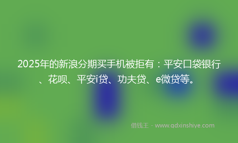 2025年的新浪分期买手机被拒有：平安口袋银行、花呗、平安i贷、功夫贷、e微贷等。