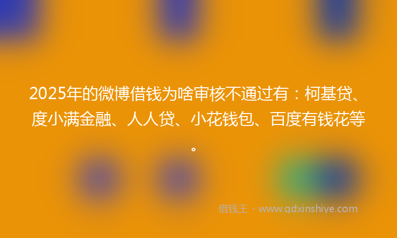 2025年的微博借钱为啥审核不通过有：柯基贷、度小满金融、人人贷、小花钱包、百度有钱花等。