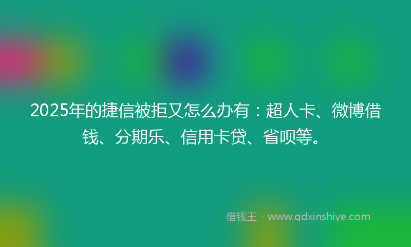 2025年的捷信被拒又怎么办有：超人卡、微博借钱、分期乐、信用卡贷、省呗等。