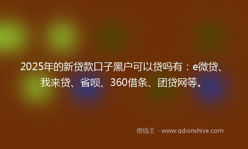 2025年的新贷款口子黑户可以贷吗有：e微贷、我来贷、省呗、360借条、团贷网等。