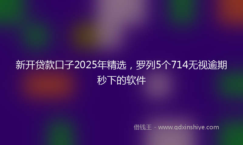新开贷款口子2025年精选，罗列5个714无视逾期秒下的软件