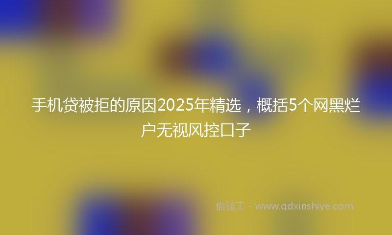 手机贷被拒的原因2025年精选，概括5个网黑烂户无视风控口子
