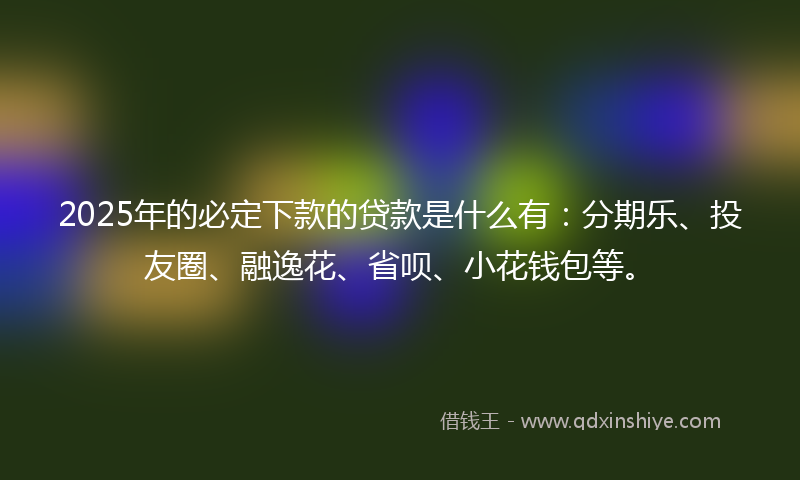 2025年的必定下款的贷款是什么有：分期乐、投友圈、融逸花、省呗、小花钱包等。
