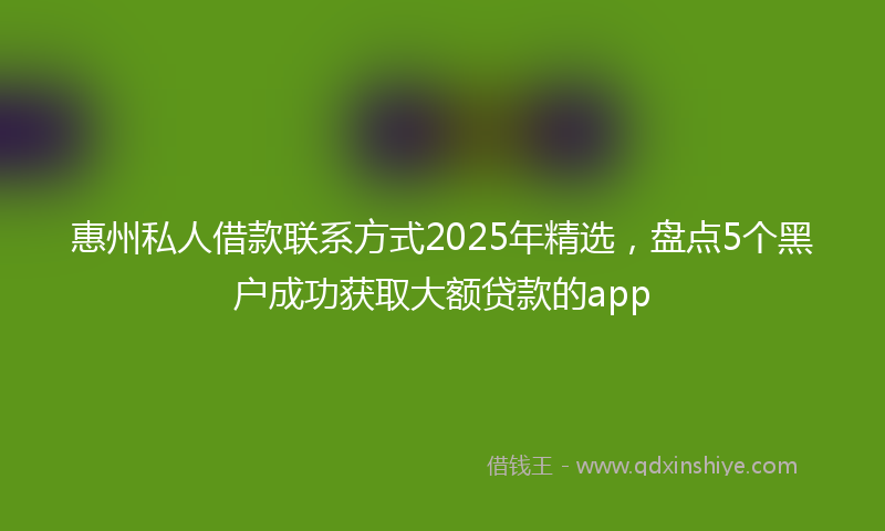 惠州私人借款联系方式2025年精选，盘点5个黑户成功获取大额贷款的app