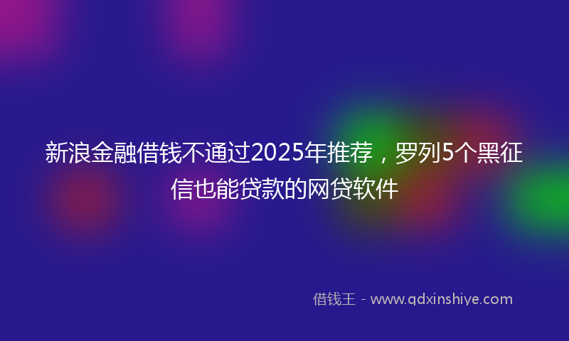 新浪金融借钱不通过2025年推荐，罗列5个黑征信也能贷款的网贷软件