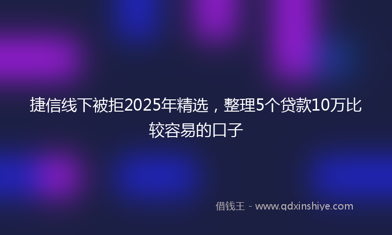 捷信线下被拒2025年精选，整理5个贷款10万比较容易的口子