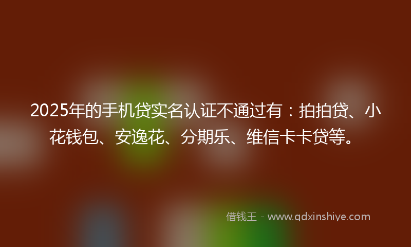 2025年的手机贷实名认证不通过有：拍拍贷、小花钱包、安逸花、分期乐、维信卡卡贷等。