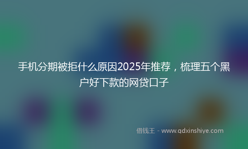 手机分期被拒什么原因2025年推荐，梳理五个黑户好下款的网贷口子