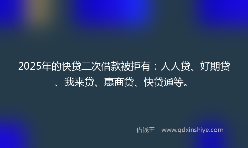 2025年的快贷二次借款被拒有：人人贷、好期贷、我来贷、惠商贷、快贷通等。