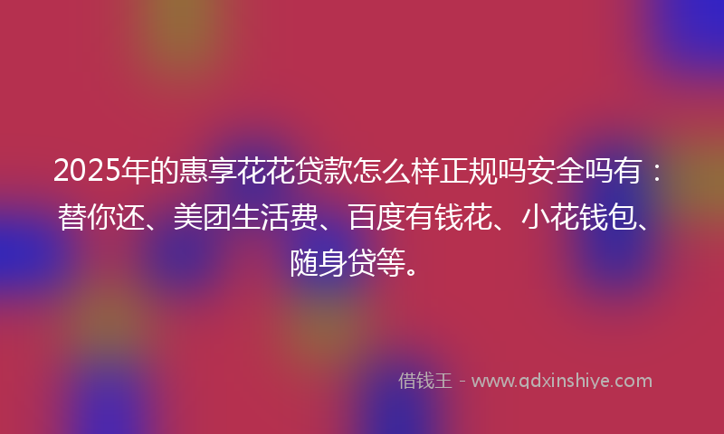 2025年的惠享花花贷款怎么样正规吗安全吗有：替你还、美团生活费、百度有钱花、小花钱包、随身贷等。