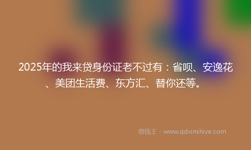 2025年的我来贷身份证老不过有：省呗、安逸花、美团生活费、东方汇、替你还等。