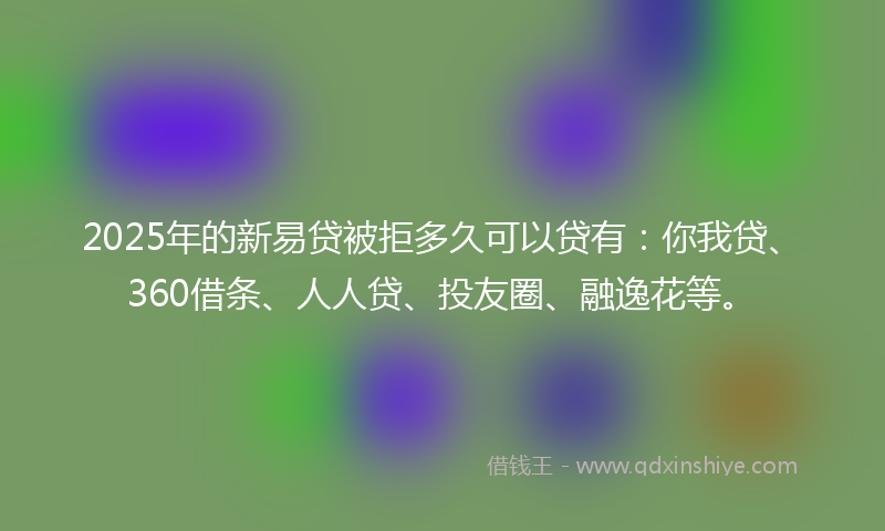 2025年的新易贷被拒多久可以贷有：你我贷、360借条、人人贷、投友圈、融逸花等。