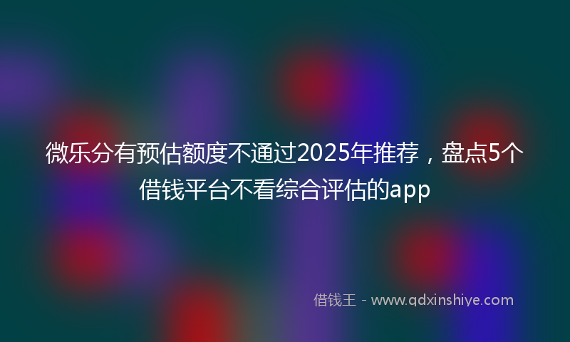 微乐分有预估额度不通过2025年推荐，盘点5个借钱平台不看综合评估的app
