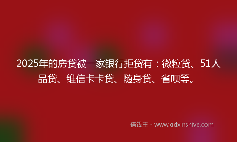 2025年的房贷被一家银行拒贷有：微粒贷、51人品贷、维信卡卡贷、随身贷、省呗等。