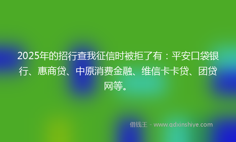 2025年的招行查我征信时被拒了有：平安口袋银行、惠商贷、中原消费金融、维信卡卡贷、团贷网等。
