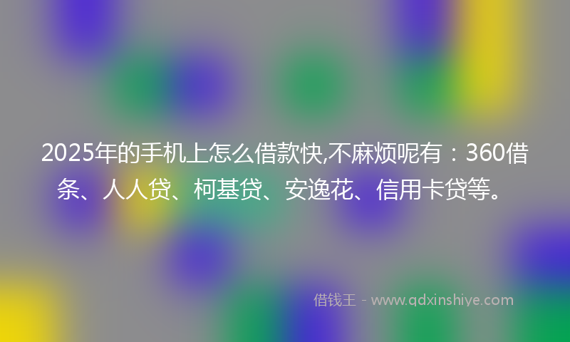 2025年的手机上怎么借款快,不麻烦呢有：360借条、人人贷、柯基贷、安逸花、信用卡贷等。
