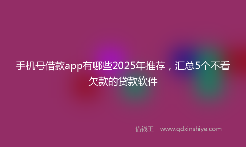 手机号借款app有哪些2025年推荐，汇总5个不看欠款的贷款软件