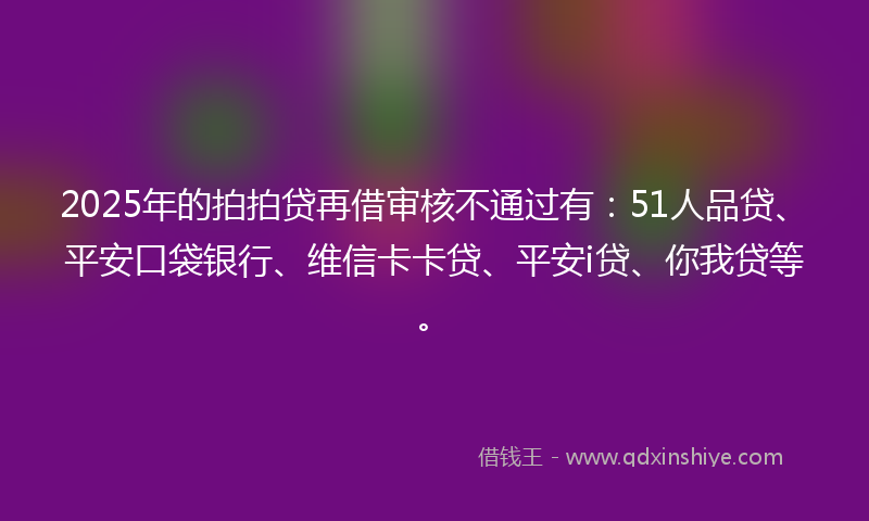 2025年的拍拍贷再借审核不通过有：51人品贷、平安口袋银行、维信卡卡贷、平安i贷、你我贷等。