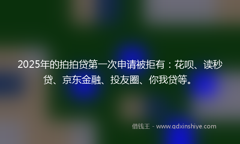 2025年的拍拍贷第一次申请被拒有：花呗、读秒贷、京东金融、投友圈、你我贷等。