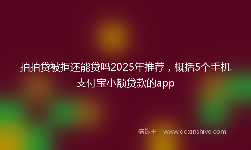 拍拍贷被拒还能贷吗2025年推荐，概括5个手机支付宝小额贷款的app
