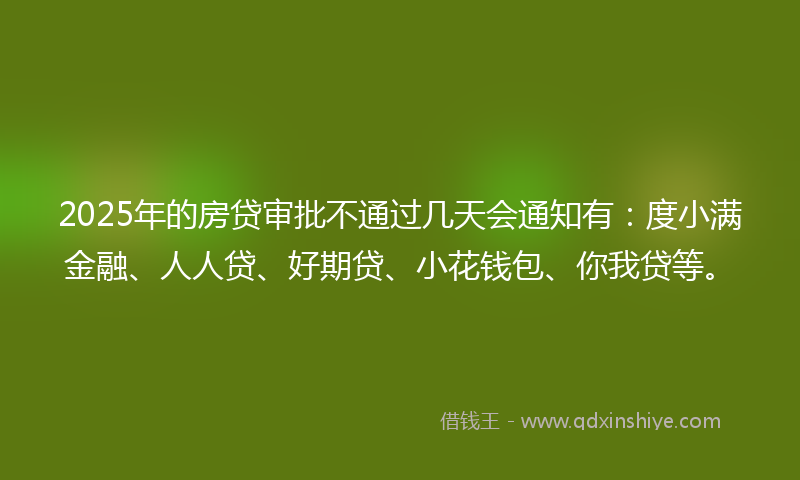2025年的房贷审批不通过几天会通知有：度小满金融、人人贷、好期贷、小花钱包、你我贷等。