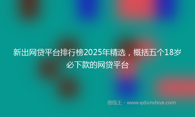 新出网贷平台排行榜2025年精选，概括五个18岁必下款的网贷平台