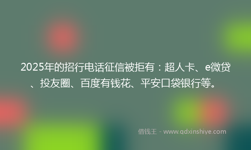 2025年的招行电话征信被拒有：超人卡、e微贷、投友圈、百度有钱花、平安口袋银行等。