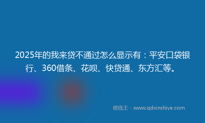 2025年的我来贷不通过怎么显示有：平安口袋银行、360借条、花呗、快贷通、东方汇等。
