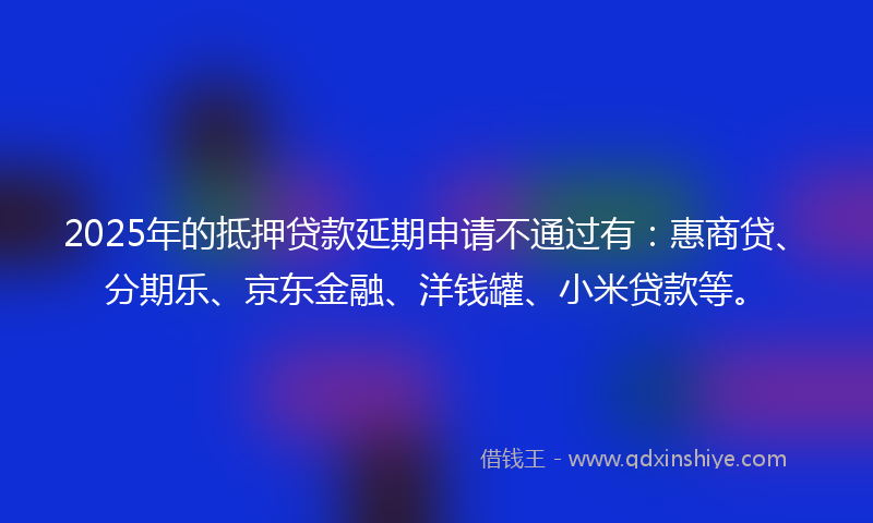 2025年的抵押贷款延期申请不通过有：惠商贷、分期乐、京东金融、洋钱罐、小米贷款等。
