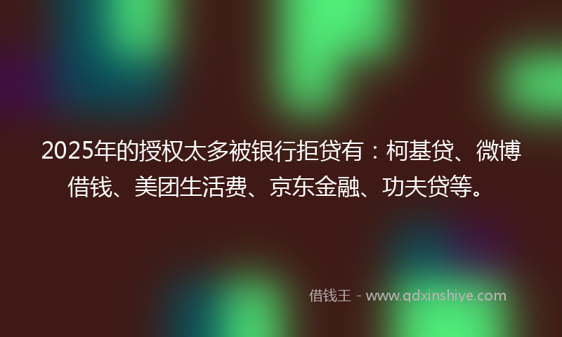 2025年的授权太多被银行拒贷有：柯基贷、微博借钱、美团生活费、京东金融、功夫贷等。