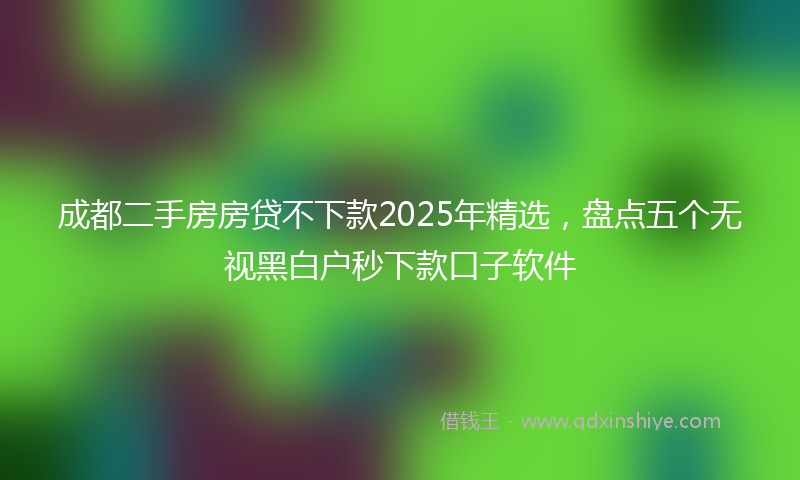 成都二手房房贷不下款2025年精选，盘点五个无视黑白户秒下款口子软件