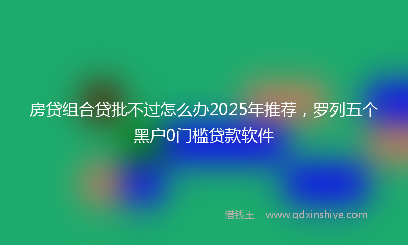 房贷组合贷批不过怎么办2025年推荐，罗列五个黑户0门槛贷款软件