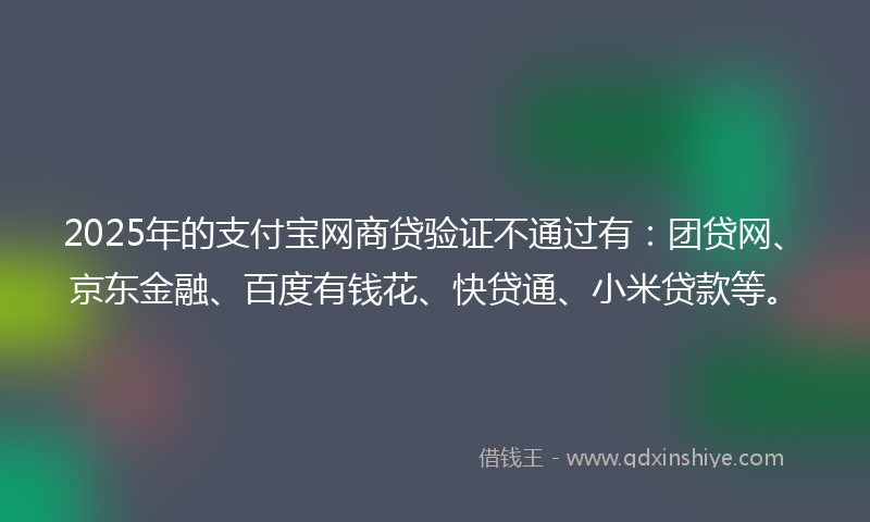 2025年的支付宝网商贷验证不通过有：团贷网、京东金融、百度有钱花、快贷通、小米贷款等。