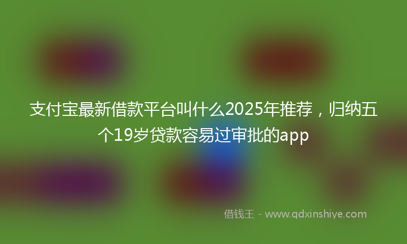 支付宝最新借款平台叫什么2025年推荐，归纳五个19岁贷款容易过审批的app