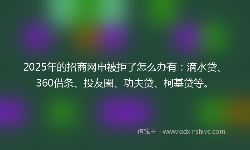 2025年的招商网申被拒了怎么办有：滴水贷、360借条、投友圈、功夫贷、柯基贷等。