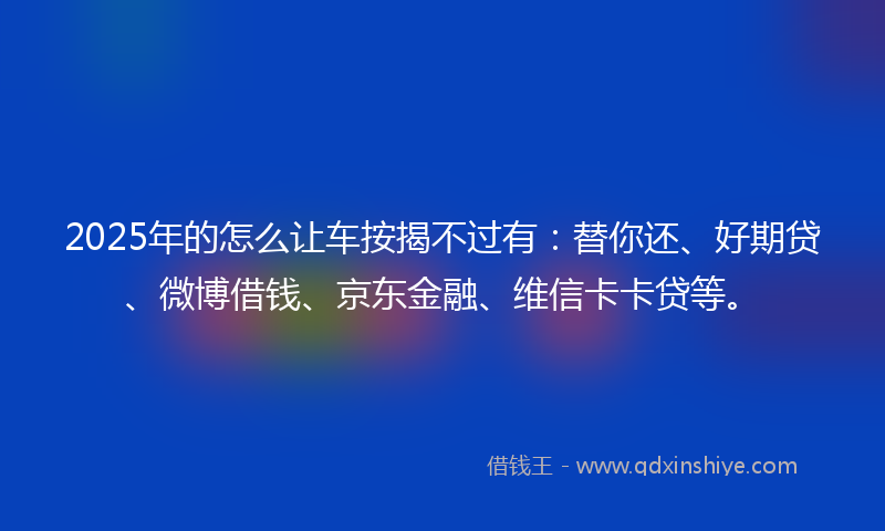 2025年的怎么让车按揭不过有：替你还、好期贷、微博借钱、京东金融、维信卡卡贷等。