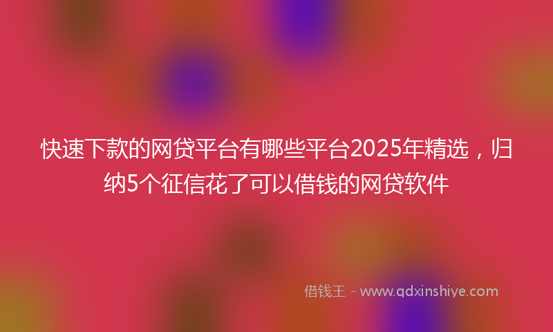 快速下款的网贷平台有哪些平台2025年精选，归纳5个征信花了可以借钱的网贷软件