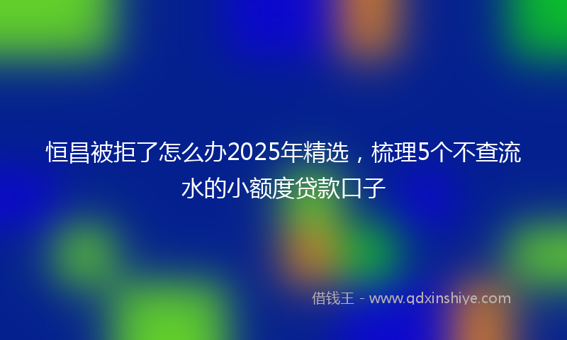 恒昌被拒了怎么办2025年精选，梳理5个不查流水的小额度贷款口子