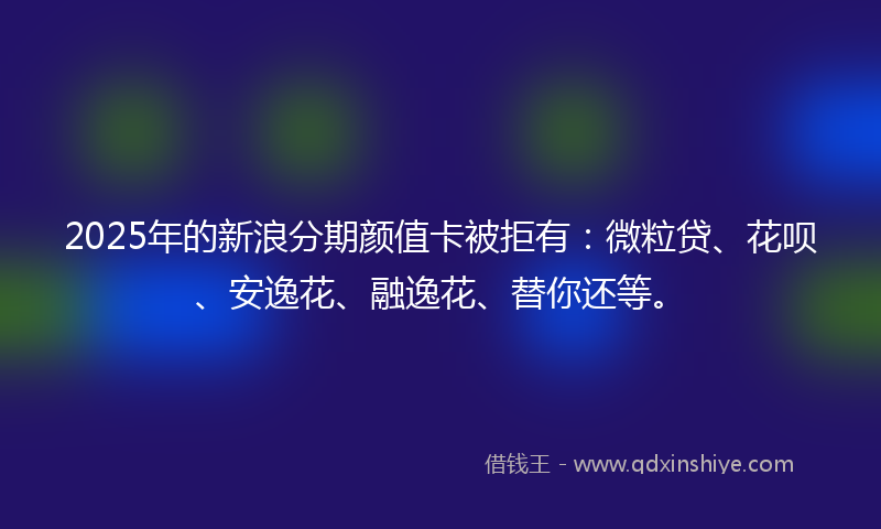 2025年的新浪分期颜值卡被拒有：微粒贷、花呗、安逸花、融逸花、替你还等。