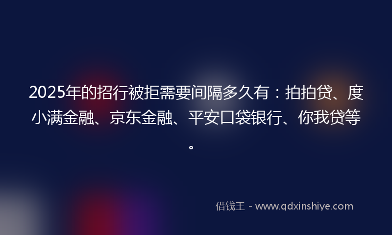 2025年的招行被拒需要间隔多久有：拍拍贷、度小满金融、京东金融、平安口袋银行、你我贷等。