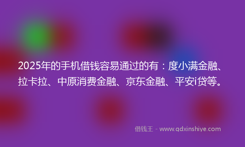 2025年的手机借钱容易通过的有：度小满金融、拉卡拉、中原消费金融、京东金融、平安i贷等。